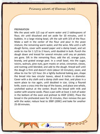 Primary school of Eleousa (Arta)
PREPARATION
Mix the yeast with 1/2 cup of warm water and 2 tablespoons of
flour, stir until dissolved and set aside for 10 minutes, until it
bubbles. In a large mixing bowl, sift the salt with 2/3 of the flour.
Make a well in the center of the flour and pour in the yeast
mixture, the remaining warm water, and the wine. Mix until a soft
dough forms, cover with waxed paper and a damp towel, and set
aside to rise for 1 1/2 to 2 hours, until doubled in bulk. Punch the
dough down and knead for several minutes until any air pockets
are gone. Sift in the remaining flour, add the oil, orange juice,
brandy, and grated orange peel. In a small bowl, mix the sugar,
raisins, walnuts, pine nuts, gum mastic or anise, cinnamon, cloves,
and nutmeg until blended, and add to the dough. Knead well until
the dough is firm and doesn't stick (about 10 minutes), cover, and
allow to rise for 1/2 hour. On a lightly buttered baking pan, shape
the bread into two circular loaves, about 8 inches in diameter.
Cover with a dry cloth and a damp cloth over that, and place in a
warm place to rise again, until doubled in size. Using a floured
knife, score a cross into the top of the loaves, and place one whole,
unshelled walnut at the center. Brush the bread with milk and
scatter with sesame seeds. Place a pan with at least 1 inch of water
in the bottom of the oven and preheat to 450F (230C). Place the
bread in the preheated oven for 15 minutes, then remove the pan
with the water, reduce heat to 390F (200C) and bake for another
25-30 minutes.
 