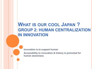 WHAT IS OUR COOL JAPAN ?
GROUP 2: HUMAN CENTRALIZATION
IN INNOVATION
Innovation is to support human
Accessibility to innovation & history is promoted for
human awareness
 