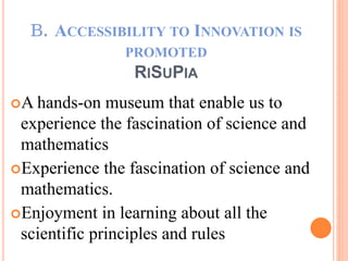 Ｂ．ACCESSIBILITY TO INNOVATION IS
PROMOTED
RISUPIA
A hands-on museum that enable us to
experience the fascination of science and
mathematics
Experience the fascination of science and
mathematics.
Enjoyment in learning about all the
scientific principles and rules
 