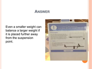 ANSWER
Even a smaller weight can
balance a larger weight if
it is placed further away
from the suspension
point.
 
