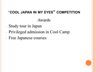 “COOL JAPAN IN MY EYES” COMPETITION
Awards
- Study tour in Japan
- Privileged admission in Cool Camp
- Free Japanese courses
 