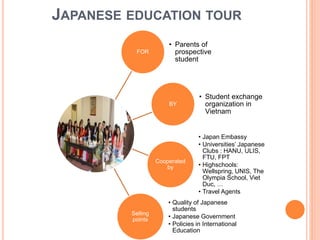 JAPANESE EDUCATION TOUR
FOR
• Parents of
prospective
student
BY
• Student exchange
organization in
Vietnam
Cooperated
by
• Japan Embassy
• Universities’ Japanese
Clubs : HANU, ULIS,
FTU, FPT
• Highschools:
Wellspring, UNIS, The
Olympia School, Viet
Duc, …
• Travel Agents
Selling
points
• Quality of Japanese
students
• Japanese Government
• Policies in International
Education
 