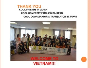 THANK YOU
COOL FRIENDS IN JAPAN
COOL HOMESTAY FAMILIES IN JAPAN
COOL COORDINATOR & TRANSLATOR IN JAPAN
WELCOME TO
VIETNAM!!!
 