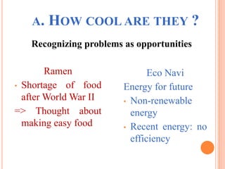 A. HOW COOL ARE THEY ?
Recognizing problems as opportunities
Ramen
• Shortage of food
after World War II
=> Thought about
making easy food
Eco Navi
Energy for future
• Non-renewable
energy
• Recent energy: no
efficiency
 