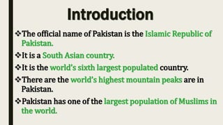 Introduction
The official name of Pakistan is the Islamic Republic of
Pakistan.
It is a South Asian country.
It is the world’s sixth largest populated country.
There are the world’s highest mountain peaks are in
Pakistan.
Pakistan has one of the largest population of Muslims in
the world.
 