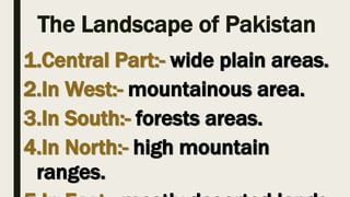 The Landscape of Pakistan
1.Central Part:- wide plain areas.
2.In West:- mountainous area.
3.In South:- forests areas.
4.In North:- high mountain
ranges.
 