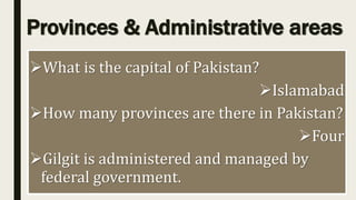 Provinces & Administrative areas
What is the capital of Pakistan?
Islamabad
How many provinces are there in Pakistan?
Four
Gilgit is administered and managed by
federal government.
 