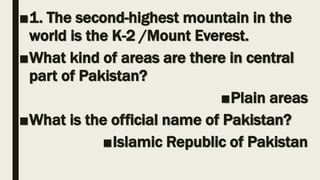■1. The second-highest mountain in the
world is the K-2 /Mount Everest.
■What kind of areas are there in central
part of Pakistan?
■Plain areas
■What is the official name of Pakistan?
■Islamic Republic of Pakistan
 