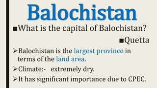 Balochistan■What is the capital of Balochistan?
■Quetta
Balochistan is the largest province in
terms of the land area.
Climate:- extremely dry.
It has significant importance due to CPEC.
 