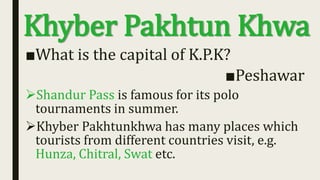 Khyber Pakhtun Khwa
■What is the capital of K.P.K?
■Peshawar
Shandur Pass is famous for its polo
tournaments in summer.
Khyber Pakhtunkhwa has many places which
tourists from different countries visit, e.g.
Hunza, Chitral, Swat etc.
 