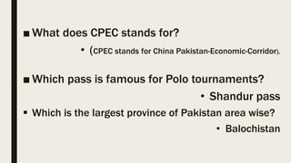 ■ What does CPEC stands for?
• (CPEC stands for China Pakistan-Economic-Corridor).
■ Which pass is famous for Polo tournaments?
• Shandur pass
 Which is the largest province of Pakistan area wise?
• Balochistan
 