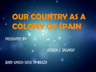 OUR COUNTRY AS A
COLONY OF SPAIN
PRESENTED BY:
JESSICA L. SAGARIO
BABY KAREN DEVE TIMBREZA

 