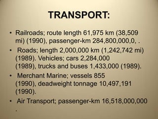 TRANSPORT:Railroads; route length 61,975 km (38,509 mi) (1990), passenger-km 284,800,000,0, . Roads; length 2,000,000 km (1,242,742 mi) (1989). Vehicles; cars 2,284,000 (1989), trucks and buses 1,433,000 (1989). Merchant Marine; vessels 855 (1990), deadweight tonnage 10,497,191 (1990). Air Transport; passenger-km 16,518,000,000 .