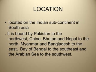 LOCATION located on the Indian sub-continent in South asia. It is bound by Pakistan to the northwest, China, Bhutan and Nepal to the north, Myanmar and Bangladesh to the east,  Bay of Bengal to the southeast and the Arabian Sea to the southwest. 