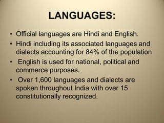 LANGUAGES:Official languages are Hindi and English. Hindi including its associated languages and dialects accounting for 84% of the population  English is used for national, political and commerce purposes. Over 1,600 languages and dialects are spoken throughout India with over 15 constitutionally recognized.