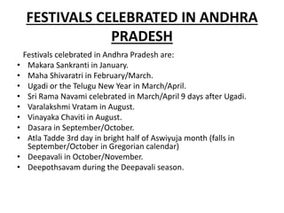 FESTIVALS CELEBRATED IN ANDHRA
PRADESH
Festivals celebrated in Andhra Pradesh are:
• Makara Sankranti in January.
• Maha Shivaratri in February/March.
• Ugadi or the Telugu New Year in March/April.
• Sri Rama Navami celebrated in March/April 9 days after Ugadi.
• Varalakshmi Vratam in August.
• Vinayaka Chaviti in August.
• Dasara in September/October.
• Atla Tadde 3rd day in bright half of Aswiyuja month (falls in
September/October in Gregorian calendar)
• Deepavali in October/November.
• Deepothsavam during the Deepavali season.
 