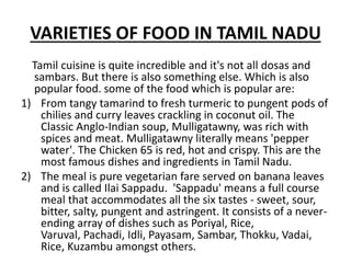 VARIETIES OF FOOD IN TAMIL NADU
Tamil cuisine is quite incredible and it's not all dosas and
sambars. But there is also something else. Which is also
popular food. some of the food which is popular are:
1) From tangy tamarind to fresh turmeric to pungent pods of
chilies and curry leaves crackling in coconut oil. The
Classic Anglo-Indian soup, Mulligatawny, was rich with
spices and meat. Mulligatawny literally means 'pepper
water'. The Chicken 65 is red, hot and crispy. This are the
most famous dishes and ingredients in Tamil Nadu.
2) The meal is pure vegetarian fare served on banana leaves
and is called Ilai Sappadu. 'Sappadu' means a full course
meal that accommodates all the six tastes - sweet, sour,
bitter, salty, pungent and astringent. It consists of a never-
ending array of dishes such as Poriyal, Rice,
Varuval, Pachadi, Idli, Payasam, Sambar, Thokku, Vadai,
Rice, Kuzambu amongst others.
 
