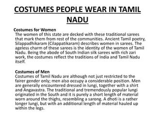 COSTUMES PEOPLE WEAR IN TAMIL
NADU
Costumes for Women
The women of this state are decked with these traditional sarees
that mark them from rest of the communities. Ancient Tamil poetry,
Silappadhikaram (Cilappatikaram) describes women in sarees. The
ageless charm of these sarees is the identity of the women of Tamil
Nadu. Being the abode of South Indian silk sarees with rich zari
work, the costumes reflect the traditions of India and Tamil Nadu
itself.
Costumes of Men
Costumes of Tamil Nadu are although not just restricted to the
fairer gender only; men also occupy a considerable position. Men
are generally encountered dressed in lungi, together with a shirt
and Angavastra. The traditional and tremendously popular lungi
originated in the South and it is purely a short length of material
worn around the thighs, resembling a sarong. A dhoti is a rather
longer lungi, but with an additional length of material hauled up
within the legs.
 