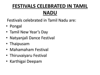 FESTIVALS CELEBRATED IN TAMIL
NADU
Festivals celebrated in Tamil Nadu are:
• Pongal
• Tamil New Year’s Day
• Natyanjali Dance Festival
• Thaipusam
• Mahamaham Festival
• Thiruvaiyaru Festival
• Karthigai Deepam
 