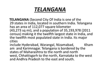 TELANGANA
TELANGANA (Second City Of India is one of the
29 states in India, located in southern India. Telangana
has an area of 112,077 square kilometer
(43,273 sq mi), and a population of 35,193,978 (2011
census) making it the twelfth largest state in India, and
the twelfth most populated state in India. Its major
cities
include Hyderabad, Warangal, Nizamabad, Kham
am and Karimnagar. Telangana is bordered by the
states of Maharashtra to the north and north
west, Chhattisgarh to the north, Karnataka to the west
and Andhra Pradesh to the east and south.
 