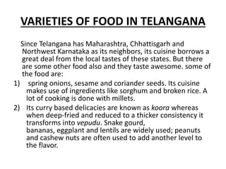 VARIETIES OF FOOD IN TELANGANA
Since Telangana has Maharashtra, Chhattisgarh and
Northwest Karnataka as its neighbors, its cuisine borrows a
great deal from the local tastes of these states. But there
are some other food also and they taste awesome. some of
the food are:
1) spring onions, sesame and coriander seeds. Its cuisine
makes use of ingredients like sorghum and broken rice. A
lot of cooking is done with millets.
2) Its curry based delicacies are known as koora whereas
when deep-fried and reduced to a thicker consistency it
transforms into vepudu. Snake gourd,
bananas, eggplant and lentils are widely used; peanuts
and cashew nuts are often used to add another level to
the flavor.
 
