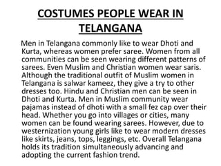 COSTUMES PEOPLE WEAR IN
TELANGANA
Men in Telangana commonly like to wear Dhoti and
Kurta, whereas women prefer saree. Women from all
communities can be seen wearing different patterns of
sarees. Even Muslim and Christian women wear saris.
Although the traditional outfit of Muslim women in
Telangana is salwar kameez, they give a try to other
dresses too. Hindu and Christian men can be seen in
Dhoti and Kurta. Men in Muslim community wear
pajamas instead of dhoti with a small fez cap over their
head. Whether you go into villages or cities, many
women can be found wearing sarees. However, due to
westernization young girls like to wear modern dresses
like skirts, jeans, tops, leggings, etc. Overall Telangana
holds its tradition simultaneously advancing and
adopting the current fashion trend.
 