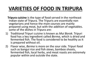 VARIETIES OF FOOD IN TRIPURA
Tripura cuisine is the type of food served in the northeast
Indian state of Tripura. The Tripuris are essentially non
vegetarians and hence the main courses are mainly
prepared using meat, but with the addition of vegetables.
some of the dishes in Tripura are:
1) Traditional Tripuri cuisine is known as Mui Borok. Tripuri
food has a key ingredient called Berma, which is dried and
fermented fish. The food is considered to be healthy as it
is prepared without oil.
2) Flavor wise, Berma is more on the sour side. Tripuri food
such as bangui rice and fish stews, bamboo shoots,
fermented fish, local herbs, and meat roasts are extremely
popular within and outside the state.
 