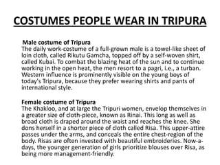 COSTUMES PEOPLE WEAR IN TRIPURA
Male costume of Tripura
The daily work-costume of a full-grown male is a towel-like sheet of
loin cloth, called Rikutu Gamcha, topped off by a self-woven shirt,
called Kubai. To combat the blazing heat of the sun and to continue
working in the open heat, the men resort to a pagri, i.e., a turban.
Western influence is prominently visible on the young boys of
today's Tripura, because they prefer wearing shirts and pants of
international style.
Female costume of Tripura
The Khakloo, and at large the Tripuri women, envelop themselves in
a greater size of cloth-piece, known as Rinai. This long as well as
broad cloth is draped around the waist and reaches the knee. She
dons herself in a shorter piece of cloth called Risa. This upper-attire
passes under the arms, and conceals the entire chest-region of the
body. Risas are often invested with beautiful embroideries. Now-a-
days, the younger generation of girls prioritize blouses over Risa, as
being more management-friendly.
 