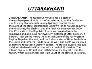 UTTARAKHAND
UTTARAKHAND (The Queen Of Mountains) is a state in
the northern part of India. It is often referred to as the Devbhumi.
due to many Hindu temples and pilgrimage centers found
throughout the state. Uttarakhand is known for its natural beauty of
the Himalayas, the Bhabhar and the Terai. On 9 November 2000,
this 27th state of the Republic of India was created from the
Himalayan and adjoining northwestern districts of Uttar Pradesh. It
borders Tibet on the north; the Mahakali Zone of the Far-Western
Region, Nepal on the east; and the Indian states of Uttar Pradesh to
the south and Himachal Pradesh to the west and north-west as well
as Haryana to its south-western corner. The state is divided into two
divisions, Garhwal and Kumaon, with a total of 13 districts. The
interim capital of Uttarakhand is Dehradun, the largest city in the
region, which is a railhead. The High Court of the state is in Nainital.
 