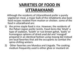 VARIETIES OF FOOD IN
UTTARAKHAND
Although the residents of Uttararkhand prefer a purely
vegetarian meal, a major bulk of the inhabitants also bask
food recipes readied from mutton or chicken. some of the
food in uttarakhand are:
1) the prime staple food is rice. However, the residents of
the Pahari region prefer lentils. Food items like 'bhatt' a
type of soybean, 'kulath' or rust brown gahat, 'badis' or
humongous spheres of dried urad dal and 'mangodi'
prepared in an identical fashion using moong dal instead
are local favorites that aid the occupants to combat the
spine-chilling winters.
2) Other favorites are Mundua and Linguda. The cooking
medium frequently used is either ghee or mustard oil.
 