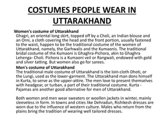 COSTUMES PEOPLE WEAR IN
UTTARAKHAND
Women's costume of Uttarakhand
Ghagri, an oriental long skirt, topped off by a Choli, an Indian blouse and
an Orni, a cloth covering the head and the front portion, usually fastened
to the waist, happen to be the traditional costume of the women of
Uttarakhand, namely, the Garhwalis and the Kumaonis. The traditional
bridal costume of the Kumaoni is Ghaghra-Pichora, akin to Ghaghra
Lehenga- Choli. Pichora is a Kumaoni veil or Rangwali, endowed with gold
and silver tatting. But women also go for sarees.
Men's costume of Uttarakhand
The traditional male costume of Uttarakhand is the loin-cloth Dhoti, or
the Lungi, used as the lower-garment. The Uttarakhand man dons himself
in Kurta, to serve as the upper-attire. The men love to present themselves
with headgear, or turban, a part of their traditional costume. Kurta -
Pajamas are another good alternative for men of Uttarakhand.
Both women and men wear sweaters or woollen jackets in winter, mainly
sleeveless in form. In towns and cities like Dehradun, Rishikesh dresses are
worn due to the influence of western culture. Males who return from the
plains bring the tradition of wearing well tailored dresses.
 