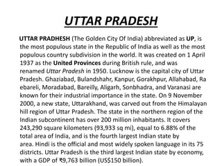 UTTAR PRADESH
UTTAR PRADHESH (The Golden City Of India) abbreviated as UP, is
the most populous state in the Republic of India as well as the most
populous country subdivision in the world. It was created on 1 April
1937 as the United Provinces during British rule, and was
renamed Uttar Pradesh in 1950. Lucknow is the capital city of Uttar
Pradesh. Ghaziabad, Bulandshahr, Kanpur, Gorakhpur, Allahabad, Ra
ebareli, Moradabad, Bareilly, Aligarh, Sonbhadra, and Varanasi are
known for their industrial importance in the state. On 9 November
2000, a new state, Uttarakhand, was carved out from the Himalayan
hill region of Uttar Pradesh. The state in the northern region of the
Indian subcontinent has over 200 million inhabitants. It covers
243,290 square kilometers (93,933 sq mi), equal to 6.88% of the
total area of India, and is the fourth largest Indian state by
area. Hindi is the official and most widely spoken language in its 75
districts. Uttar Pradesh is the third largest Indian state by economy,
with a GDP of ₹9,763 billion (US$150 billion).
 