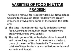 VARIETIES OF FOOD IN UTTAR
PRADESH
The state is famous for its royally delicious Nawabi food.
Cooking techniques in Uttar Pradesh were greatly
influenced by Mughal's. some of the food in this state
are:
1) The state is famous for its royally delicious Nawabi
food. Cooking techniques in Uttar Pradesh were
greatly influenced by Mughal's.
2) The main genre of Uttar Pradesh cuisine is Awadhi,
and the cooking patterns of the state are similar to
those of the rest of Northern India. The Awadhi
cuisine of Uttar Pradesh bears similarities to those of
Kashmir and Punjab.
 