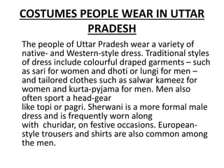 COSTUMES PEOPLE WEAR IN UTTAR
PRADESH
The people of Uttar Pradesh wear a variety of
native- and Western-style dress. Traditional styles
of dress include colourful draped garments – such
as sari for women and dhoti or lungi for men –
and tailored clothes such as salwar kameez for
women and kurta-pyjama for men. Men also
often sport a head-gear
like topi or pagri. Sherwani is a more formal male
dress and is frequently worn along
with churidar, on festive occasions. European-
style trousers and shirts are also common among
the men.
 