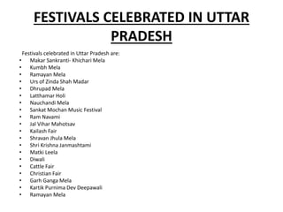 FESTIVALS CELEBRATED IN UTTAR
PRADESH
Festivals celebrated in Uttar Pradesh are:
• Makar Sankranti- Khichari Mela
• Kumbh Mela
• Ramayan Mela
• Urs of Zinda Shah Madar
• Dhrupad Mela
• Latthamar Holi
• Nauchandi Mela
• Sankat Mochan Music Festival
• Ram Navami
• Jal Vihar Mahotsav
• Kailash Fair
• Shravan Jhula Mela
• Shri Krishna Janmashtami
• Matki Leela
• Diwali
• Cattle Fair
• Christian Fair
• Garh Ganga Mela
• Kartik Purnima Dev Deepawali
• Ramayan Mela
 