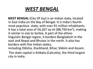 WEST BENGAL
WEST BENGAL (City Of Joy) is an Indian state, located
in East India on the Bay of Bengal. It is India's fourth-
most populous state, with over 91 million inhabitants.
It has a total area of 34,267 sq mi (88,750 km2), making
it similar in size to Serbia. A part of the ethno-
linguistic Bengal region, it borders Bangladesh in the
east and Nepal and Bhutan in the north. It also has
borders with five Indian states,
including Odisha, Jharkhand, Bihar, Sikkim and Assam.
The state capital is Kolkata (Calcutta), the third-largest
city in India.
 