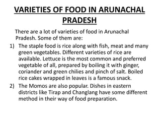 VARIETIES OF FOOD IN ARUNACHAL
PRADESH
There are a lot of varieties of food in Arunachal
Pradesh. Some of them are:
1) The staple food is rice along with fish, meat and many
green vegetables. Different varieties of rice are
available. Lettuce is the most common and preferred
vegetable of all, prepared by boiling it with ginger,
coriander and green chilies and pinch of salt. Boiled
rice cakes wrapped in leaves is a famous snack.
2) The Momos are also popular. Dishes in eastern
districts like Tirap and Changlang have some different
method in their way of food preparation.
 
