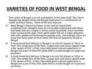 VARIETIES OF FOOD IN WEST BENGAL
The cuisine of Bengal is as rich and distinct as the state itself. The rule of
Nawabs has deeply influenced Bengali food which is a combination of
subtle and fiery flavors. Some of the best food are:
1) West Bengal is famously known as the land of maach (fish)
and bhaat (rice). Bengalis share an irrevocable relationship with these
two foods that are a staple in almost every household. Since countless
rivers surround the state, fresh sweet water fish are a major attraction
with rohu, pabda and koi being the popular ones. Interestingly, there are
more than forty types of fresh water fish that are popularly served in
Bengal.
2) A much-loved local delicacy in Bengal is an oily fish known as 'Hilsa' or
'Ilish'. The tenderness of the flesh, unique taste and silvery appeal make
it the 'queen of fish'. In fact, hilsa holds great cultural importance in
Bengal and a pair of hilsa fish (Joda Ilish) is usually bought on auspicious
occasions.
3) A much-loved local delicacy in Bengal is an oily fish known as 'Hilsa' or
'Ilish'. The tenderness of the flesh, unique taste and silvery appeal make
it the 'queen of fish'. In fact, hilsa holds great cultural importance in
Bengal and a pair of hilsa fish (Joda Ilish) is usually bought on auspicious
occasions.
 
