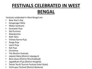 FESTIVALS CELEBRATED IN WEST
BENGAL
Festivals celebrated in West Bengal are:
• New Year's Day
• Gangasagar Mela
• Makar Sankranti
• Saraswati Puja
• Dol Purnima
• Noboborsho
• Rath Yatra
• Vishwa Karma Puja
• Durga Puja
• Laxmi Puja
• Kali Puja
• Christmas
• The Muslim Festivals
• Jalpesh Mela (District Jalpaiguri)
• Bera Utsav (District Murshidabad)
• Jagaddhatri Puja (District Hooghly)
• Teesta Tea & Tourism Festival (Inter-State)
• Vishnupur Festival (District Bankura)
 