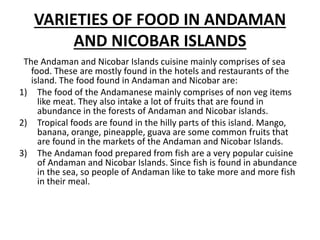 VARIETIES OF FOOD IN ANDAMAN
AND NICOBAR ISLANDS
The Andaman and Nicobar Islands cuisine mainly comprises of sea
food. These are mostly found in the hotels and restaurants of the
island. The food found in Andaman and Nicobar are:
1) The food of the Andamanese mainly comprises of non veg items
like meat. They also intake a lot of fruits that are found in
abundance in the forests of Andaman and Nicobar islands.
2) Tropical foods are found in the hilly parts of this island. Mango,
banana, orange, pineapple, guava are some common fruits that
are found in the markets of the Andaman and Nicobar Islands.
3) The Andaman food prepared from fish are a very popular cuisine
of Andaman and Nicobar Islands. Since fish is found in abundance
in the sea, so people of Andaman like to take more and more fish
in their meal.
 