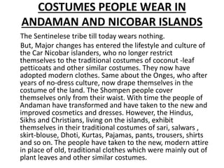 COSTUMES PEOPLE WEAR IN
ANDAMAN AND NICOBAR ISLANDS
The Sentinelese tribe till today wears nothing.
But, Major changes has entered the lifestyle and culture of
the Car Nicobar islanders, who no longer restrict
themselves to the traditional costumes of coconut -leaf
petticoats and other similar costumes. They now have
adopted modern clothes. Same about the Onges, who after
years of no-dress culture, now drape themselves in the
costume of the land. The Shompen people cover
themselves only from their waist. With time the people of
Andaman have transformed and have taken to the new and
improved cosmetics and dresses. However, the Hindus,
Sikhs and Christians, living on the islands, exhibit
themselves in their traditional costumes of sari, salwars ,
skirt-blouse, Dhoti, Kurtas, Pajamas, pants, trousers, shirts
and so on. The people have taken to the new, modern attire
in place of old, traditional clothes which were mainly out of
plant leaves and other similar costumes.
 
