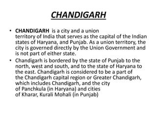 CHANDIGARH
• CHANDIGARH is a city and a union
territory of India that serves as the capital of the Indian
states of Haryana, and Punjab. As a union territory, the
city is governed directly by the Union Government and
is not part of either state.
• Chandigarh is bordered by the state of Punjab to the
north, west and south, and to the state of Haryana to
the east. Chandigarh is considered to be a part of
the Chandigarh capital region or Greater Chandigarh,
which includes Chandigarh, and the city
of Panchkula (in Haryana) and cities
of Kharar, Kurali Mohali (in Punjab)
 