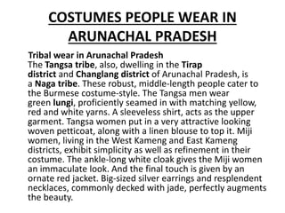 COSTUMES PEOPLE WEAR IN
ARUNACHAL PRADESH
Tribal wear in Arunachal Pradesh
The Tangsa tribe, also, dwelling in the Tirap
district and Changlang district of Arunachal Pradesh, is
a Naga tribe. These robust, middle-length people cater to
the Burmese costume-style. The Tangsa men wear
green lungi, proficiently seamed in with matching yellow,
red and white yarns. A sleeveless shirt, acts as the upper
garment. Tangsa women put in a very attractive looking
woven petticoat, along with a linen blouse to top it. Miji
women, living in the West Kameng and East Kameng
districts, exhibit simplicity as well as refinement in their
costume. The ankle-long white cloak gives the Miji women
an immaculate look. And the final touch is given by an
ornate red jacket. Big-sized silver earrings and resplendent
necklaces, commonly decked with jade, perfectly augments
the beauty.
 