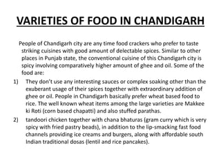 VARIETIES OF FOOD IN CHANDIGARH
People of Chandigarh city are any time food crackers who prefer to taste
striking cuisines with good amount of delectable spices. Similar to other
places in Punjab state, the conventional cuisine of this Chandigarh city is
spicy involving comparatively higher amount of ghee and oil. Some of the
food are:
1) They don’t use any interesting sauces or complex soaking other than the
exuberant usage of their spices together with extraordinary addition of
ghee or oil. People in Chandigarh basically prefer wheat based food to
rice. The well known wheat items among the large varieties are Makkee
ki Roti (corn based chapatti) and also stuffed parathas.
2) tandoori chicken together with chana bhaturas (gram curry which is very
spicy with fried pastry beads), in addition to the lip-smacking fast food
channels providing ice creams and burgers, along with affordable south
Indian traditional dosas (lentil and rice pancakes).
 