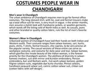 COSTUMES PEOPLE WEAR IN
CHANDIGARH
Men's wear in Chandigarh
The urban ambience of Chandigarh requires men to go for formal office
costumes. The long-sleeved shirt, with tie, coat and formal trousers make
up a total office-suit for men, is very much in vogue. n the winter months,
men assume a stylish look with handsome jackets, or woollen garments,
which wards off the biting cold of North India as well. As casuals, jeans
and other branded or quality cotton fabric, rule the list of men's favorite
costumes.
Women's Wear in Chandigarh
Urbanized women of Chandigarh have laid their hands on both Indian and
Western outfit. Their costume ranges from salwar-kameez, sari, kurtis,
jeans, shirts, T-shirts, formal trousers, chic capries, to be very precise all
the popular variety. The casual versions of these entire can serve as
workplace costume, and costume for daily wear and tear. Salwar-kameez,
which glorifies the innate beauty of the Indian woman, is the forever
priority for the Chandigarh women. The plethora of diversity in salwar-
kameez involves, suit with mirror and Kundan embroidery, Persian
embroidery, Aari and Resham work , Cut-work salwar-kameez, golden
filigree salwars-suits, vegetable dye kurta churidar, Phirozi salwars,
handloom jacquard salwar suit, camric cotton salwar suit, chikan suit
(cotton fabric with self-design) .
 