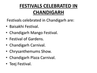 FESTIVALS CELEBRATED IN
CHANDIGARH
Festivals celebrated in Chandigarh are:
• Baisakhi Festival.
• Chandigarh Mango Festival.
• Festival of Gardens.
• Chandigarh Carnival.
• Chrysanthemums Show.
• Chandigarh Plaza Carnival.
• Teej Festival.
 