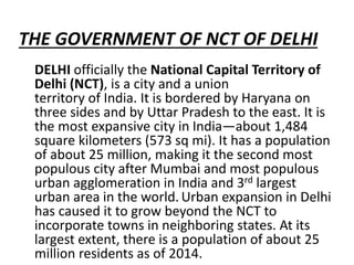 THE GOVERNMENT OF NCT OF DELHI
DELHI officially the National Capital Territory of
Delhi (NCT), is a city and a union
territory of India. It is bordered by Haryana on
three sides and by Uttar Pradesh to the east. It is
the most expansive city in India—about 1,484
square kilometers (573 sq mi). It has a population
of about 25 million, making it the second most
populous city after Mumbai and most populous
urban agglomeration in India and 3rd largest
urban area in the world. Urban expansion in Delhi
has caused it to grow beyond the NCT to
incorporate towns in neighboring states. At its
largest extent, there is a population of about 25
million residents as of 2014.
 
