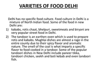 VARIETIES OF FOOD DELHI
Delhi has no specific food culture. Food culture in Delhi is a
mixture of North Indian food. Some of the food in new
Delhi are:
1) kababs, rotis chaat, bhelpuri, sweetmeats and biryani are
very popular street food in Delhi.
2) The tandoor is an earthen oven which is used to prepare
rotis and kababs. Mughlai dishes are almost a rage in the
entire county due to their spicy flavor and aromatic
nature. The smell of the coal is what imparts a specific
flavor to food cooked in a tandoor. Some of the popular
tandoori dishes in New Delhi include paneer tikka,
tandoori chicken, seekh and boti kebab and even tandoori
fish.
 