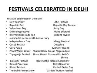 FESTIVALS CELEBRATED IN DELHI
Festivals celebrated in Delhi are:
• New Year Day Lohri Festival
• Republic Day Republic Day Parade
• Valentine's Day Army Day
• Kite Flying Festival Maha Shivratri
• International Trade Fair Buddha Jayanti
• Jawaharlal Nehru death Anniversary
• Independence Day MangoFestival
• Qutub Festival Dussehra
• Guru Purab Mahavir Jayanti
• Phool Walon ki Sair Sharad Utsav Prasad Nagarm Lake
• Thyagaraja Festival Urs at Hazrat Nizamuddin Aulia’s
Shrine
• Baisakhi Festival Beating the Retreat Ceremony
• Basant Panchami Delhi Book Fair
• Bhakti Festival Central Excise Day
• The Delhi Flower Show Garden Tourism Festival
 