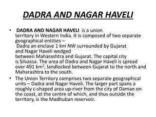 DADRA AND NAGAR HAVELI
• DADRA AND NAGAR HAVELI is a union
territory in Western India. It is composed of two separate
geographical entities –
Dadra an enclave 1 km NW surrounded by Gujarat
and Nagar Haveli wedged
between Maharashtra and Gujarat. The capital city
is Silvassa. The area of Dadra and Nagar Haveli is spread
over 491 km2, landlocked between Gujarat to the north and
Maharashtra to the south.
• The Union Territory comprises two separate geographical
units – Dadra and Nagar Haveli. The larger part spans a
roughly c-shaped area up-river from the city of Daman on
the coast, at the centre of which, and thus outside the
territory, is the Madhuban reservoir.
 